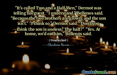 "It's called Two and a Half Men," Dermot was telling his guest. "I understand," Bellenos said. "Because the two brothers are grown, and the son isn't." "I think so," Dermot said. "Don't you think the son is useless? The half?" "Yes. At home, we'd eat him," Bellenos said.