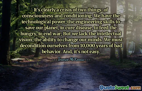 It's clearly a crisis of two things: of consciousness and conditioning. We have the technological power, the engineering skills to save our planet, to cure disease, to feed the hungry, to end war; But we lack the intellectual vision, the ability to change our minds. We must decondition ourselves from 10,000 years of bad behavior. And, it's not easy.