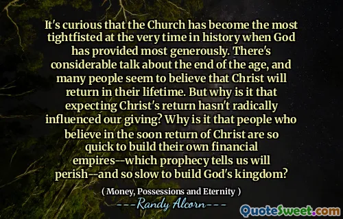 It's curious that the Church has become the most tightfisted at the very time in history when God has provided most generously. There's considerable talk about the end of the age, and many people seem to believe that Christ will return in their lifetime. But why is it that expecting Christ's return hasn't radically influenced our giving? Why is it that people who believe in the soon return of Christ are so quick to build their own financial empires--which prophecy tells us will perish--and so slow to build God's kingdom?