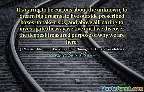 It's daring to be curious about the unknown, to dream big dreams, to live outside prescribed boxes, to take risks, and above all, daring to investigate the way we live until we discover the deepest treasured purpose of why we are here.