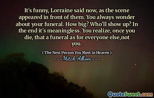 It's funny, Lorraine said now, as the scene appeared in front of them. You always wonder about your funeral. How big? Who'll show up? In the end it's meaningless. You realize, once you die, that a funeral as for everyone else,not you.