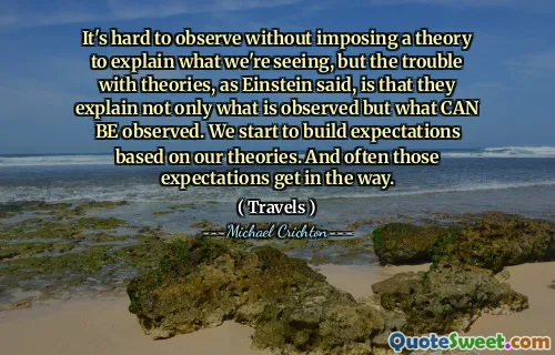 It's hard to observe without imposing a theory to explain what we're seeing, but the trouble with theories, as Einstein said, is that they explain not only what is observed but what CAN BE observed. We start to build expectations based on our theories. And often those expectations get in the way.
