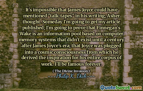 It's impossible that James Joyce could have mentioned "talk-tapes" in his writing, Asher thought. Someday I'm going to get my article published; I'm going to prove that Finnegan's Wake is an information pool based on computer memory systems that didn't exist until a century after James Joyce's era; that Joyce was plugged into a cosmic consciousness from which he derived the inspiration for his entire corpus of work. I'll be famous forever.