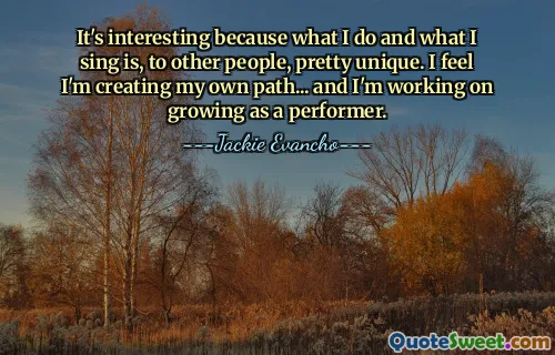 It's interesting because what I do and what I sing is, to other people, pretty unique. I feel I'm creating my own path... and I'm working on growing as a performer.
