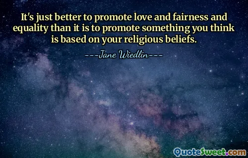 It's just better to promote love and fairness and equality than it is to promote something you think is based on your religious beliefs.