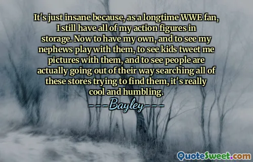 It's just insane because, as a longtime WWE fan, I still have all of my action figures in storage. Now to have my own, and to see my nephews play with them, to see kids tweet me pictures with them, and to see people are actually going out of their way searching all of these stores trying to find them, it's really cool and humbling.