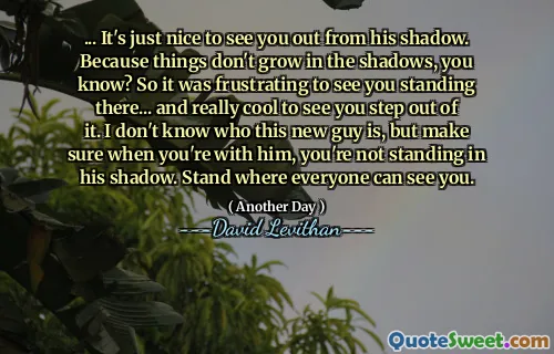 ... It's just nice to see you out from his shadow. Because things don't grow in the shadows, you know? So it was frustrating to see you standing there... and really cool to see you step out of it. I don't know who this new guy is, but make sure when you're with him, you're not standing in his shadow. Stand where everyone can see you.