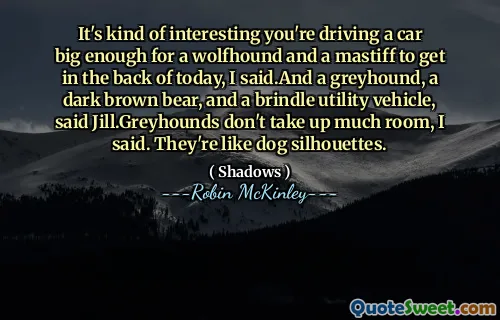 It's kind of interesting you're driving a car big enough for a wolfhound and a mastiff to get in the back of today, I said.And a greyhound, a dark brown bear, and a brindle utility vehicle, said Jill.Greyhounds don't take up much room, I said. They're like dog silhouettes.