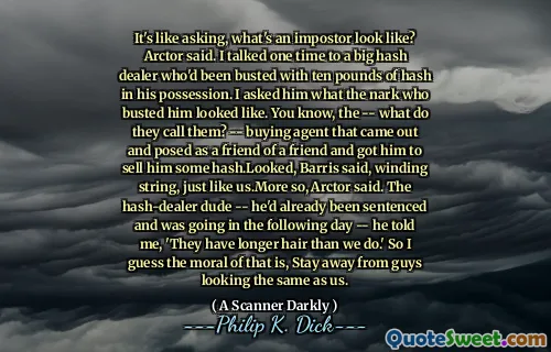 It's like asking, what's an impostor look like? Arctor said. I talked one time to a big hash dealer who'd been busted with ten pounds of hash in his possession. I asked him what the nark who busted him looked like. You know, the -- what do they call them? -- buying agent that came out and posed as a friend of a friend and got him to sell him some hash.Looked, Barris said, winding string, just like us.More so, Arctor said. The hash-dealer dude -- he'd already been sentenced and was going in the following day -- he told me, 'They have longer hair than we do.' So I guess the moral of that is, Stay away from guys looking the same as us.