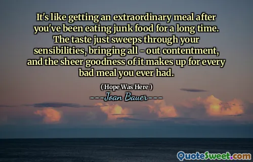 It's like getting an extraordinary meal after you've been eating junk food for a long time. The taste just sweeps through your sensibilities, bringing all - out contentment, and the sheer goodness of it makes up for every bad meal you ever had.