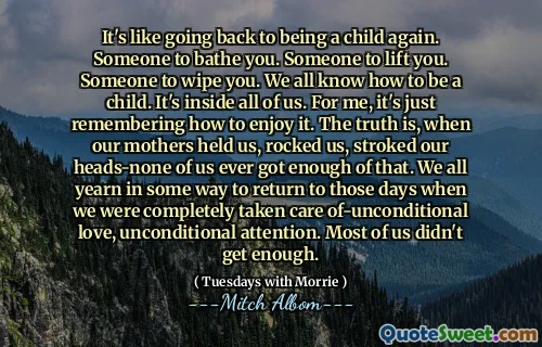 Es como volver a volver a ser un niño. Alguien para bañarte. Alguien para levantarte. Alguien que te limpie. Todos sabemos cómo ser un niño. Está dentro de todos nosotros. Para mí, solo recuerda cómo disfrutarlo. La verdad es que, cuando nuestras madres nos sostuvieron, nos sacudieron, nos acariciaron la cabeza de nosotros que tenemos suficiente de eso. Todos anhelamos de alguna manera regresar a esos días en que nos cuidamos por completo el amor sindicional, la atención incondicional. La mayoría de nosotros no tenemos suficiente.