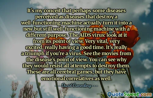 It's my conceit that perhaps some diseases perceived as diseases that destroy a well-functioning machine actually turn it into a new but still well-functioning machine with a different purpose. The AIDS virus: look at it from its point of view. Very vital, very excited, really having a good time. It's really a triumph if you're a virus. See the movies from the disease's point of view. You can see why they would resist all attempts to destroy them. These are all cerebral games, but they have emotional correlatives as well.