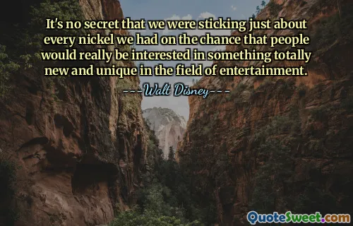 It's no secret that we were sticking just about every nickel we had on the chance that people would really be interested in something totally new and unique in the field of entertainment.