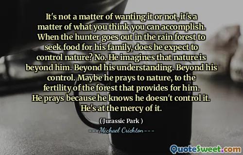 It's not a matter of wanting it or not, it's a matter of what you think you can accomplish. When the hunter goes out in the rain forest to seek food for his family, does he expect to control nature? No. He imagines that nature is beyond him. Beyond his understanding. Beyond his control. Maybe he prays to nature, to the fertility of the forest that provides for him. He prays because he knows he doesn't control it. He's at the mercy of it.