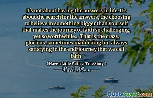 Det handler ikke om å ha svarene i livet. Det handler om søket etter svarene, velger å tro på noe større enn deg selv som gjør troens reise så utfordrende, men likevel så verdt ... det er den vanvittige, strålende, noen ganger vanvittige, men alltid tilfredsstillende til slutt, reise som vi kaller tro.