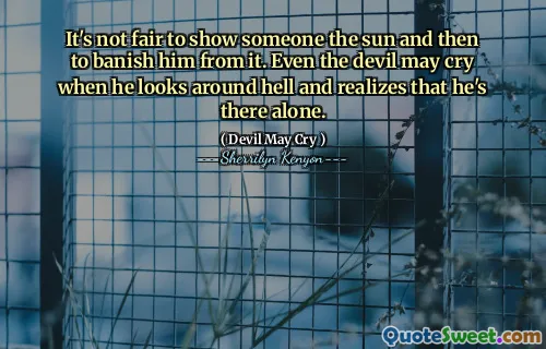 It's not fair to show someone the sun and then to banish him from it. Even the devil may cry when he looks around hell and realizes that he's there alone.