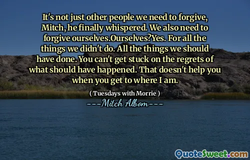 It's not just other people we need to forgive, Mitch, he finally whispered. We also need to forgive ourselves.Ourselves?Yes. For all the things we didn't do. All the things we should have done. You can't get stuck on the regrets of what should have happened. That doesn't help you when you get to where I am.