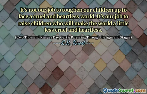 It's not our job to toughen our children up to face a cruel and heartless world. It's our job to raise children who will make the world a little less cruel and heartless.