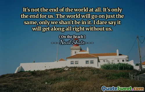It's not the end of the world at all. It's only the end for us. The world will go on just the same, only we shan't be in it. I dare say it will get along all right without us.