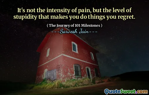 It's not the intensity of pain, but the level of stupidity that makes you do things you regret.