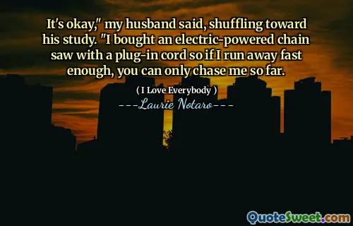 It's okay," my husband said, shuffling toward his study. "I bought an electric-powered chain saw with a plug-in cord so if I run away fast enough, you can only chase me so far.