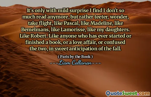 It's only with mild surprise I find I don't so much read anymore, but rather teeter, wonder, take flight, like Pascal, like Madeline, like Bemelmans, like Lamorisse, like my daughters. Like Robert. Like anyone who has ever started or finished a book, or a love affair, or confused the two, in sweet anticipation of the fall.