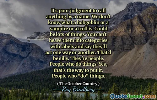 It's poor judgment to call anything by a name. We don't know what a hobgoblin or a vampire or a troll is. Could be lots of things. You can't heave them into categories with labels and say they'll act one way or another. That'd be silly. They're people. People who do things. Yes, that's the way to put it. People who *do* things.