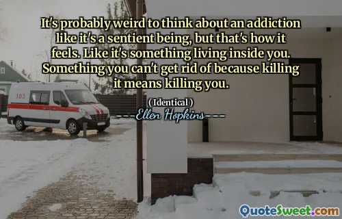 It's probably weird to think about an addiction like it's a sentient being, but that's how it feels. Like it's something living inside you. Something you can't get rid of because killing it means killing you.