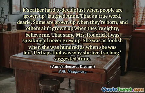 It's rather hard to decide just when people are grown up,' laughed Anne.'That's a true word, dearie. Some are grown up when they're born, and others ain't grown up when they're eighty, believe me. That same Mrs. Roderick I was speaking of never grew up. She was as foolish when she was hundred as when she was ten.''Perhaps that was why she lived so long,' suggested Anne.