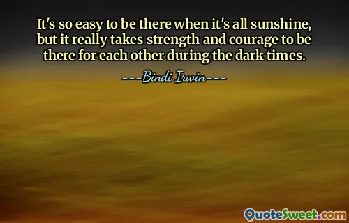It's so easy to be there when it's all sunshine, but it really takes strength and courage to be there for each other during the dark times.