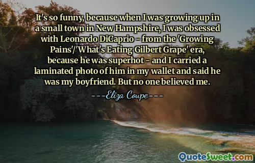 It's so funny, because when I was growing up in a small town in New Hampshire, I was obsessed with Leonardo DiCaprio - from the 'Growing Pains'/'What's Eating Gilbert Grape' era, because he was superhot - and I carried a laminated photo of him in my wallet and said he was my boyfriend. But no one believed me.