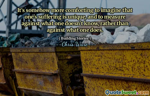 It's somehow more comforting to imagine that one's suffering is unique, and to measure against what one doesn't know, rather than against what one does.