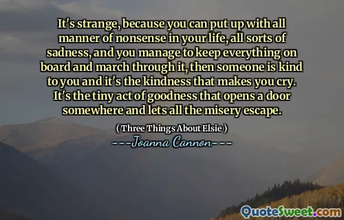 It's strange, because you can put up with all manner of nonsense in your life, all sorts of sadness, and you manage to keep everything on board and march through it, then someone is kind to you and it's the kindness that makes you cry. It's the tiny act of goodness that opens a door somewhere and lets all the misery escape.