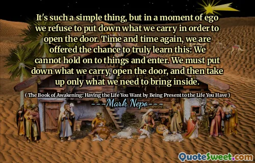 It's such a simple thing, but in a moment of ego we refuse to put down what we carry in order to open the door. Time and time again, we are offered the chance to truly learn this: We cannot hold on to things and enter. We must put down what we carry, open the door, and then take up only what we need to bring inside.