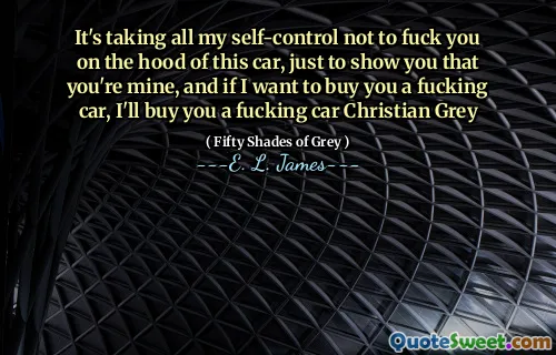 It's taking all my self-control not to fuck you on the hood of this car, just to show you that you're mine, and if I want to buy you a fucking car, I'll buy you a fucking car Christian Grey