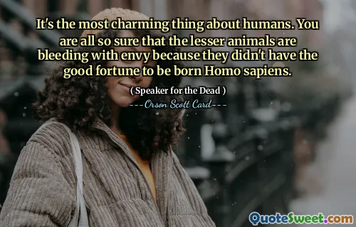 Det er det mest sjarmerende med mennesker. Dere er alle så sikre på at de mindre dyrene blør av misunnelse fordi de ikke var så heldige å bli født Homo sapiens.