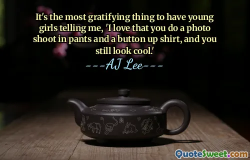 It's the most gratifying thing to have young girls telling me, 'I love that you do a photo shoot in pants and a button up shirt, and you still look cool.'