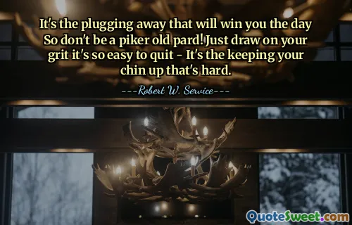 It's the plugging away that will win you the day So don't be a piker old pard! Just draw on your grit it's so easy to quit - It's the keeping your chin up that's hard.