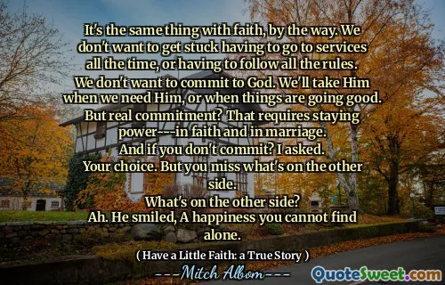 It's the same thing with faith, by the way. We don't want to get stuck having to go to services all the time, or having to follow all the rules. We don't want to commit to God. We'll take Him when we need Him, or when things are going good. But real commitment? That requires staying power‎-‎-‎-in faith and in marriage.
And if you don't commit? I asked.
Your choice. But you miss what's on the other side.
What's on the other side?
Ah. He smiled, A happiness you cannot find alone.