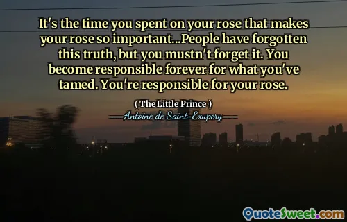It's the time you spent on your rose that makes your rose so important...People have forgotten this truth, but you mustn't forget it. You become responsible forever for what you've tamed. You're responsible for your rose.