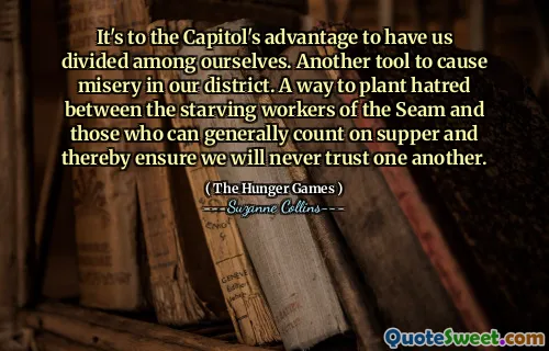 It's to the Capitol's advantage to have us divided among ourselves. Another tool to cause misery in our district. A way to plant hatred between the starving workers of the Seam and those who can generally count on supper and thereby ensure we will never trust one another.