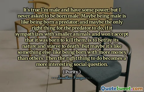 It's true I'm male and have some power, but I never asked to be born male. Maybe being male is like being born a predator, and maybe the only right thing for the predator to do, if it sympathizes with smaller animals and won't accept that it was born to kill them, is to betray its nature and starve to death. But maybe it's like something else-like being born with more money than others. Then the right thing to do becomes a more interesting social question.
