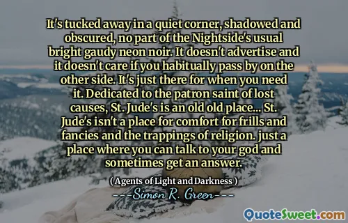 It's tucked away in a quiet corner, shadowed and obscured, no part of the Nightside's usual bright gaudy neon noir. It doesn't advertise and it doesn't care if you habitually pass by on the other side. It's just there for when you need it. Dedicated to the patron saint of lost causes, St. Jude's is an old old place... St. Jude's isn't a place for comfort for frills and fancies and the trappings of religion. just a place where you can talk to your god and sometimes get an answer.