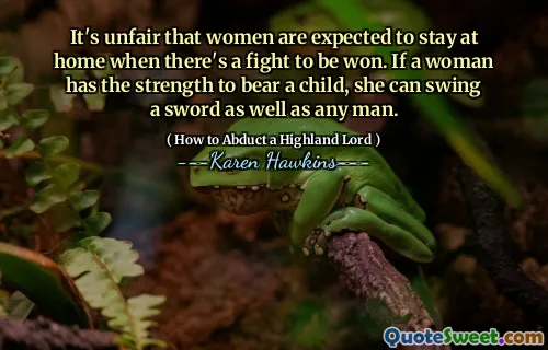 It's unfair that women are expected to stay at home when there's a fight to be won. If a woman has the strength to bear a child, she can swing a sword as well as any man.