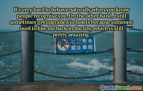 It's very hard to behave naturally when you know people recognise you. On the other hand, I still sometimes get upgraded in hotels because someone used to like me back in the day, which is still pretty amazing.