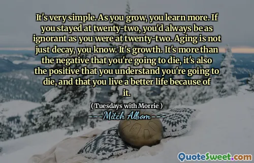 It's very simple. As you grow, you learn more. If you stayed at twenty-two, you'd always be as ignorant as you were at twenty-two. Aging is not just decay, you know. It's growth. It's more than the negative that you're going to die, it's also the positive that you understand you're going to die, and that you live a better life because of it.