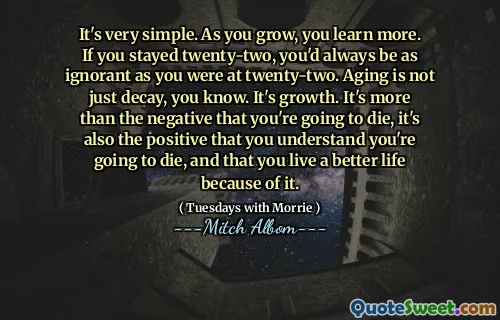 It's very simple. As you grow, you learn more. If you stayed twenty-two, you'd always be as ignorant as you were at twenty-two. Aging is not just decay, you know. It's growth. It's more than the negative that you're going to die, it's also the positive that you understand you're going to die, and that you live a better life because of it.