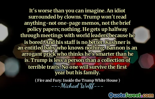 It's worse than you can imagine. An idiot surrounded by clowns. Trump won't read anything-not one-page memos, not the brief policy papers; nothing. He gets up halfway through meetings with world leaders because he is bored. And his staff is no better. Kushner is an entitled baby who knows nothing. Bannon is an arrogant prick who thinks he's smarter than he is. Trump is less a person than a collection of terrible traits. No one will survive the first year but his family.