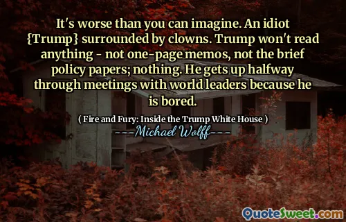 It's worse than you can imagine. An idiot {Trump} surrounded by clowns. Trump won't read anything - not one-page memos, not the brief policy papers; nothing. He gets up halfway through meetings with world leaders because he is bored.