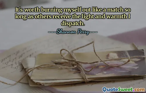 It's worth burning myself out like a match so long as others receive the light and warmth I dispatch.